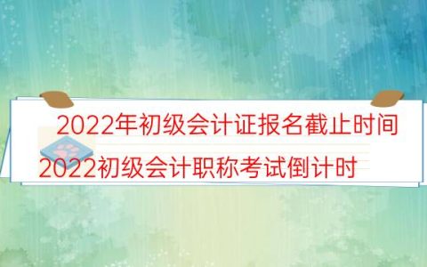 2022年初级会计证报名截止时间(2022初级会计职称考试倒计时)