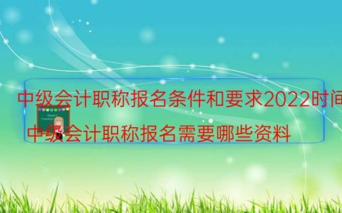 中级会计职称报名条件和要求2022时间(中级会计职称报名需要哪些资料)