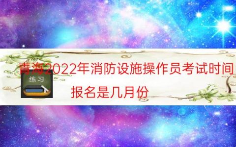 青海2022年消防设施操作员考试时间（报名是几月份）